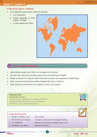 72
Colegios
TRILCE Central: 6198 - 100
Unidad II - Capítulo 3
Comprensión espacio - temporal
3. En el siguiente mapa mundo ubique lo siguiente:
a. Los continentes
b. Cathay, Shipango, la India,
España, Portugal
c. La ruta seguida por Colón
Fuentes de Información:
1. Bonilla Amado, José. Perú colonial.
2. Del Busto, José Antonio. Conquista y Virreynato Enciclopedia Temática.
3. El Comercio. Historia universal grupo santillana Tomos 7,8,9.
4. SÁnchez, Luis Alberto. Historia de América.
Navega por la web:
Para aprender más entra a:
- http://es.wikipedia.org/wiki/Crist%C3%B3bal_Col%C3%B3n
- http://es.wikipedia.org/wiki/Era_de_los_descubrimientos
- http://www.uc.cl/sw_educ/historia/expansion/
1. ¿Qué hubiese pasado con Colón si no se topaba con América?
2. ¿Existían otras rutas hacia las Indias aparte de la encontrada por Portugal?
3. Dibuje la ruta del 1er. viaje de Colón señalando los puntos más importantes adonde llegó.
4. ¿Qué consecuencias trajo para España la llegada de Colón a América?
5. ¿Qué diferencias existía entre una carabela, un nao y una carraca?
Tarea domiciliaria
 