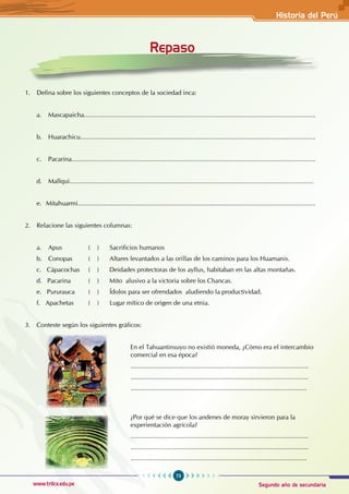 73
www.trilce.edu.pe Segundo año de secundaria
Historia del Perú
Repaso
1. Defina sobre los siguientes conceptos de la sociedad inca:
a. Mascapaicha..................................................................................................................................
b. Huarachicu....................................................................................................................................
c. Pacarina.........................................................................................................................................
d. Mallqui.........................................................................................................................................
e. Mitahuarmi.......................................................................................................................................
2. Relacione las siguientes columnas:
a. Apus ( ) Sacrificios humanos
b. Conopas ( ) Altares levantados a las orillas de los caminos para los Huamanis.
c. Cápacochas ( ) Deidades protectoras de los ayllus, habitaban en las altas montañas.
d. Pacarina ( ) Mito alusivo a la victoria sobre los Chancas.
e. Pururauca ( ) Ídolos para ser ofrendados aludiendo la productividad.
f. Apachetas ( ) Lugar mítico de origen de una etnia.
3. Conteste según los siguientes gráficos:
						 En el Tahuantinsuyo no existió moneda, ¿Cómo era el intercambio
					comercial en esa época?
						....................................................................................................
					....................................................................................................
					...................................................................................................
					
						 ¿Por qué se dice que los andenes de moray sirvieron para la 		
					experientación agrícola?
						....................................................................................................
					....................................................................................................
					...................................................................................................
 
