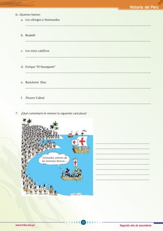 Segundo año de secundaria
75
Historia del Perú
www.trilce.edu.pe
6.- Quienes fueron:
a. Los vikingos o Normandos
		.......................................................................................................................................................
b. Boabdil
		.......................................................................................................................................................
c. Los reyes católicos
.......................................................................................................................................................
d. Enrique “El Navegante”
		.......................................................................................................................................................
e. Bartolomé Díaz
		.......................................................................................................................................................
		
f. Álvarez Cabral
		.......................................................................................................................................................
7. ¿Qué comentario le merece la siguiente caricatura?
.................................................................
.................................................................
.................................................................
.................................................................
.................................................................
.................................................................
.................................................................
.................................................................
Estimados señores de
las minorías étnicas ...
 