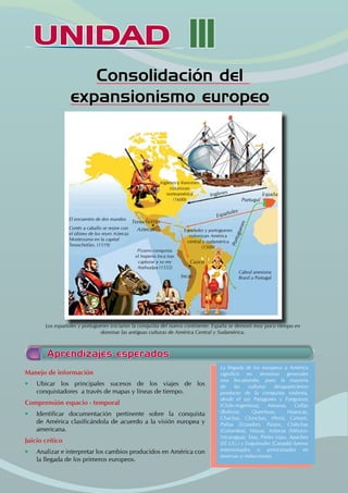 UNIDAD III
UNIDAD
Consolidación del
expansionismo europeo
Los españoles y portugueses iniciaron la conquista del nuevo continente. España se demoró muy poco tiempo en
dominar las antiguas culturas de América Central y Sudamérica.
Manejo de información
• Ubicar los principales sucesos de los viajes de los
conquistadores a través de mapas y líneas de tiempo.
Comprensión espacio - temporal
• Identificar documentación pertinente sobre la conquista
de América clasificándola de acuerdo a la visión europea y
americana.
Juicio crítico
• Analizar e interpretar los cambios producidos en América con
la llegada de los primeros europeos.
La llegada de los europeos a América
significó en términos generales
una hecatombe, pues la mayoría
de las culturas desaparecieron
producto de la conquista violenta,
desde el sur Patagones y Fueguinos
(Chile-Argentina), Aimaras, Collas
(Bolivia), Quechuas, Huancas,
Chachas, Chinchas, (Perú), Cañarís,
Paltas (Ecuador), Pastos, Chibchas
(Colombia), Mayas, Aztecas (México-
Nicaragua), Siux, Pieles rojas, Apaches
(EE.UU.) y Esquimales (Canadá) fueron
exterminados o arrinconados en
reservas o reducciones.
Aprendizajes esperados
Cuzco
Aztecas
Tenochtitlán
Ingleses y franceses
colonizan
norteamérica
(1600)
Pizarro conquista
el Imperio Inca tras
capturar a su rey
Atahualpa (1532)
El encuentro de dos mundos
Cortés a caballo se reúne con
el último de los reyes Aztecas
Montezuma en la capital
Tenochtitlán. (1519)
Cabral anexiona
Brasil a Portugal
Españoles y portugueses
colonizan América
central y sudamérica
(1500)
Portugal
España
Incas
Españoles
Ingleses
P
o
r
t
u
g
u
e
s
e
s
 