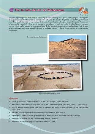 Por la ruta del oro de Pachacamac
T
A
L L E R
La zona arqueológica de Pachacámac, tiene un particular interés para la época de la conquista del Imperio
Inca, pues capturado Atahualpa, se ofreció darle a Pizarro dos cuartos de plata y uno de Oro, para lo cual
se ordenó recolectar todo el oro posible de las principales huacas y templos incas. Hernando Pizarro con
una pequeña expedición llegó a este santuario ubicado en el valle de Lurín, siendo el primer europeo
en ver este templo, donde se veneraba al dios de los movimientos sísmicos en el antiguo Perú, debido
a la idolatría contemplada decidió destruir al ídolo de madera y luego de recolectar el oro retornó a
Cajamarca.
Aplicación:
1. Se programará una visita de estudio a la zona arqueológica de Pachacámac.
2. Recolectar información (bibliográfica, visual, etc.) sobre el viaje de Hernando Pizarro a Pachacámac.
3. Visitar el famoso templo de Pachacámac (Templo pintado) y realizar una descripción detallada de
dicha huaca.
4. Realizar una descripción del ídolo representativo del dios Pachacámac .
5. Investigar la cantidad de oro que se recolectó de Pachacámac para el rescate de Atahualpa.
6. Describir las estructuras más sobresalientes de este santuario.
7. Presentar un informe (grupal o individual) de dicha visita .
Templo con rampa de Pachacámac
Templo pintado de Pachacámac
 