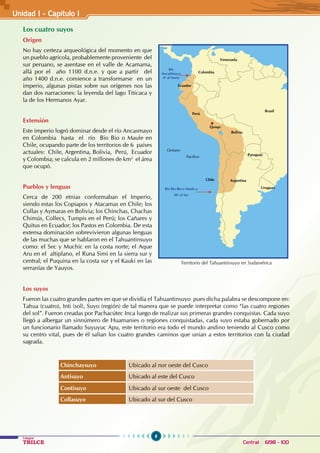 8
Colegios
TRILCE Central: 6198 - 100
Los cuatro suyos
Origen
No hay certeza arqueológica del momento en que
un pueblo agrícola, probablemente proveniente del
sur peruano, se asentase en el valle de Acamama,
allá por el año 1100 d.n.e. y que a partir del
año 1400 d.n.e. comience a transformarse en un
imperio, algunas pistas sobre sus orígenes nos las
dan dos narraciones: la leyenda del lago Titicaca y
la de los Hermanos Ayar.
Extensión
Este imperio logró dominar desde el río Ancasmayo
en Colombia hasta el río Bio Bio o Maule en
Chile, ocupando parte de los territorios de 6 países
actuales: Chile, Argentina, Bolivia, Perú, Ecuador
y Colombia; se calcula en 2 millones de km2
el área
que ocupó.
Pueblos y lenguas
Cerca de 200 etnias conformaban el Imperio,
siendo estas los Copiapos y Atacamas en Chile; los
Collas y Aymaras en Bolivia; los Chinchas, Chachas
Chimús, Collecs, Tumpis en el Perú; los Cañares y
Quitus en Ecuador; los Pastos en Colombia. De esta
extensa dominación sobrevivieron algunas lenguas
de las muchas que se hablaron en el Tahuantinsuyo
como: el Sec y Muchic en la costa norte; el Aque
Aru en el altiplano, el Runa Simi en la sierra sur y
central; el Puquina en la costa sur y el Kauki en las
serranías de Yauyos.
Los suyos
Fueron las cuatro grandes partes en que se dividía el Tahuantinsuyo pues dicha palabra se descompone en:
Tahua (cuatro), Inti (sol), Suyo (región) de tal manera que se puede interpretar como “las cuatro regiones
del sol”. Fueron creadas por Pachacútec Inca luego de realizar sus primeras grandes conquistas. Cada suyo
llegó a albergar un sinnúmero de Huamanies o regiones conquistadas, cada suyo estaba gobernado por
un funcionario llamado Suyuyuc Apu, este territorio era todo el mundo andino teniendo al Cusco como
su centro vital, pues de él salían los cuatro grandes caminos que unían a estos territorios con la ciudad
sagrada.
Chinchaysuyo Ubicado al nor oeste del Cusco
Antisuyo Ubicado al este del Cusco
Contisuyo Ubicado al sur oeste del Cusco
Collasuyo Ubicado al sur del Cusco
Territorio del Tahuantinsuyo en Sudamérica
Océano
Pacífico
Perú
Argentina
Paraguay
Uruguay
Bolivia
Brasil
Ecuador
Colombia
Chile
Venezuela
Río Bio Bio o Maule a
36º al Sur
Río
Ancashmayo
4º al Norte
Qosqo
Unidad I - Capítulo 1
 