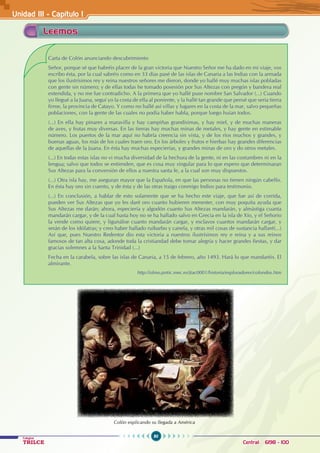 80
Colegios
TRILCE Central: 6198 - 100
Unidad III - Capítulo 1
Leemos
Carta de Colón anunciando descubrimiento
Señor, porque sé que habréis placer de la gran victoria que Nuestro Señor me ha dado en mi viaje, vos
escribo ésta, por la cual sabréis como en 33 días pasé de las islas de Canaria a las Indias con la armada
que los ilustrísimos rey y reina nuestros señores me dieron, donde yo hallé muy muchas islas pobladas
con gente sin número; y de ellas todas he tomado posesión por Sus Altezas con pregón y bandera real
extendida, y no me fue contradicho. A la primera que yo hallé puse nombre San Salvador (...) Cuando
yo llegué a la Juana, seguí yo la costa de ella al poniente, y la hallé tan grande que pensé que sería tierra
firme, la provincia de Catayo. Y como no hallé así villas y lugares en la costa de la mar, salvo pequeñas
poblaciones, con la gente de las cuales no podía haber habla, porque luego huían todos.
(...) En ella hay pinares a maravilla y hay campiñas grandísimas, y hay miel, y de muchas maneras
de aves, y frutas muy diversas. En las tierras hay muchas minas de metales, y hay gente en estimable
número. Los puertos de la mar aquí no habría creencia sin vista, y de los ríos muchos y grandes, y
buenas aguas, los más de los cuales traen oro. En los árboles y frutos e hierbas hay grandes diferencias
de aquellas de la Juana. En ésta hay muchas especierías, y grandes minas de oro y do otros metales.
(...) En todas estas islas no vi mucha diversidad de la hechura de la gente, ni en las costumbres ni en la
lengua; salvo que todos se entienden, que es cosa muy singular para lo que espero que determinaran
Sus Altezas para la conversión de ellos a nuestra santa fe, a la cual son muy dispuestos.
(...) Otra isla hay, me aseguran mayor que la Española, en que las personas no tienen ningún cabello.
En ésta hay oro sin cuento, y de ésta y de las otras traigo conmigo Indios para testimonio.
(...) En conclusión, a hablar de esto solamente que se ha hecho este viaje, que fue así de corrida,
pueden ver Sus Altezas que yo les daré oro cuanto hubieren menester, con muy poquita ayuda que
Sus Altezas me darán; ahora, especiería y algodón cuanto Sus Altezas mandarán, y almástiga cuanta
mandarán cargar, y de la cual hasta hoy no se ha hallado salvo en Grecia en la isla de Xío, y el Señorío
la vende como quiere, y ligunáloe cuanto mandarán cargar, y esclavos cuantos mandarán cargar, y
serán de los idólatras; y creo haber hallado ruibarbo y canela, y otras mil cosas de sustancia hallaré(...)
Así que, pues Nuestro Redentor dio esta victoria a nuestros ilustrísimos rey e reina y a sus reinos
famosos de tan alta cosa, adonde toda la cristiandad debe tomar alegría y hacer grandes fiestas, y dar
gracias solemnes a la Santa Trinidad (...)
Fecha en la carabela, sobre las islas de Canaria, a 15 de febrero, año 1493. Hará lo que mandaréis. El
almirante.
		 http://olmo.pntic.mec.es/jtac0001/historia/exploradores/colondos.htm
Colón explicando su llegada a América
 