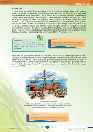 Segundo año de secundaria
81
Historia del Perú
www.trilce.edu.pe
Segundo viaje
Convencido de que las islas descubiertas pertenecían al continente asiático estableció los objetivos
de esta 2da expedición: Colonizar las tierras encontradas y localizar las tierras de Catay. Con apoyo
de la Corona esta vez se prepararon 20 barcos y cerca de 1500 hombres, así mismo, se llevaba gran
cantidad de caballos, semillas y herramientas. El 25 de setiembre zarpó del puerto de Cádiz, luego
de 40 días de navegación arriba a las pequeñas Antillas: Dominica, Guadalupe, Puerto Rico, luego
pasaron a la isla La Española para recoger a los 40 hombres de la encallada Santa María, pero los
encontraron a todos muertos y el fortín “Natividad” quemado. Los aborígenes se habían rebelado por
los abusos y los habían matado, este incidente viene a ser la primera rebelión india ante la invasión,
conocida como la rebelión del cacique Caonabo. En la misma isla, un poco alejado del destruido fortín
decidió fundar la primera ciudad a la cual la bautizó con el nombre de Isabela, era un poblado de unas
200 casas de madera y algunas de piedra, su primer alcalde fue Antonio de Torres.
Reiniciadas sus exploraciones encontró la isla llamada por él Jamaica; sin embargo, pronto la nueva
ciudad se alborotó por lo que tuvo que delegar su gobierno a su hermano (Bartolomé) Colón, recién
llegado de España con más víveres. Este sería el que instauraría por primera vez en la isla el sistema de
los “Repartimientos”. La dificultad para colonizar hizo regresar a varios a España quejándose del mal
gobierno de los Colón, por lo que el Almirante tuvo que retornar a España a defenderse de los ataques
en mayo de 1498.
¿Sabías que...?
Recién en el 2do viaje de Colón se llevaron
sacerdotes a América pues, encontrándola
poblada había que cristianizar a los
aborígenes.
Glosario
Catay: antiguo nombre dado a China, derivado del
pueblo chino Kitan que habito china en el siglo X.
Preparativos para el 2do. viaje
El 2do. viaje de Colón fue más numeroso en barcos y hombres, pues había
despertado en España la avidez por las riquezas que podían tener dichas tierras.
¿Qué riquezas buscaban los españoles en estas tierras?
Glosario
Fortín: pequeña construcción militar para defenderse o dar
protección.
 