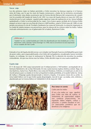 82
Colegios
TRILCE Central: 6198 - 100
Unidad III - Capítulo 1
Tercer viaje
Los dos primeros viajes no habían permitido a Colón encontrar las famosas especias ni el famoso
reino de Catay, por lo que los reyes de España comenzaron a dudar de los territorios encontrados
por el almirante, estas dudas ocasionaron que la Corona decida liberarse del compromiso de cumplir
con los acuerdos del tratado de Santa Fe de 1492. Los reyes de España dieron en mayo de 1495 una
resolución por la cual cualquier español podía organizar viajes de exploración en las tierras halladas
quitándosele a Colón la exclusividad de los viajes. Con el poco apoyo recibido de la Corona Colón
preparó un tercer viaje con una flota de 6 barcos y 600 hombres, zarpó el 30 de mayo de 1498, en este
periplo encontraron la isla de Trinidad y bordearon las costas de Venezuela. La situación imperante en
la ciudad de Isabela tampoco era provechosa, pues los abusos de los colonos sobre los Indios habían
motivado enfrentamientos con el gobernador de la Isabela, Bartolomé Colón.
Enterado el rey de España decidió enviar a un visitador real llamado Francisco de Bobadilla quien trató
de poner orden, pero responsabilizando a los Colón del mal gobierno, encadenados fueron remitidos
España; sin embargo, los reyes le restituyeron la libertad. Por la obsesión de encontrar las pruebas
contundentes de que esas tierras eran las Indias, Colón decidió viajar en una cuarta expedición.
Cuarto viaje
El 11 de mayo de 1502 zarpa nuevamente con 4 embarcaciones y 140 hombres acompañado de su
hermano Bartolomé y de su hijo Hernando. En esta cuarta travesía explora América central, llega a la
isla Martinica, Santa Cruz, Puerto Rico y las costas de Honduras. Enfermo, se instaló por un año en la
isla de Jamaica pues su estadía en la Isla La Española le estaba prohibida, al no poder hallar las tierras
de Cathay o Shipango queda decepcionado y retornó a España. A los pocos meses de su arribo la
reina Isabel fallece con lo que Colón queda desprotegido, más de lo que ya estaba, solo, enfermo y
abandonado por la Corona fallece en Valladolid el 20 de mayo de 1506.
Para tomar en cuenta:
Colón ante los Indios
El ver a los indios sin ropa significó
para Colón una falta de cultura, el
sentimiento de superioridad originó
una conducta proteccionista, los
españoles daban religión, cultura y
salvación; a cambio tomaban el oro.
Un intercambio asimétrico que no
benefició a los indígenas.
¿Sabías que...?
“Isabela” la 1era. ciudad fundada por Colón fue abandonada por otra fundada por su Hno.
Bartolomé Colón, llamada “Santo Domingo” en 1498, está se convertirá en la más importante
de las ciudades del Mar Caribe.
 