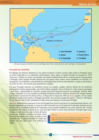 Segundo año de secundaria
83
Historia del Perú
www.trilce.edu.pe
El tratado de Tordesillas
El hallazgo de América despertó en los países Europeos muchos recelos sobre todo en Portugal quien
se sintió violentado en sus derechos colonizadores, pues según el tratado firmado con España en 1479
Alcacovas - Toledo, las tierras encontradas por España estaban dentro de los espacios que le correspondían
a Portugal, dicho tratado firmado después de una guerra entre ambos reinos establecía en relación a la
navegación en el Atlántico, que pertenecían a Portugal todas las tierras descubiertas y cuanto se encontrase,
al sur de las islas de Canarias que pertenecían a España.
Fue para Portugal entonces un problema nuevo con España, ¿estaba América dentro de los territorios
portugueses? España argumentaba que Colón había navegado hacia el Oeste sin violar espacio portugués
y esta última argumentaba lo contrario, España para tomar posesión total de sus hallazgos decidió pedir
al Papa Alejandro VI (cuyo nombre era Rodrigo de Borja nacido en Valencia territorio de Aragón España)
que le diera la posesión de dichas tierras, el Papa dió en mayo de 1493 sus bulas papales, en las cuales
dividía el mundo entre España y Portugal, partiendo de una línea trazada de manera vertical a 100 leguas
de las islas de Cabo Verde, quedando el lado oeste para España y el este para Portugal.
Las bulas alejandrinas no gustaron al rey de Portugal Juan II por lo que buscó un entendimiento directo con
España lográndose un acuerdo en junio de 1494 conocido como el Tratado de Tordesillas llamado así por
firmarse en la localidad castellana de Tordesillas, este acuerdo estableció una nueva división del mundo
trazándose 370 leguas al oeste de las islas de Cabo Verde la nueva línea divisoria. Portugal logró sacar
ventaja en este acuerdo pues la línea divisoria
pasaba por América cortando una parte como
territorio Portugués, este nuevo acuerdo no fue
aprobado por el papa Alejandro VI, hubo que
esperar que otro papa, Julio II lo ratificara en
1506.
EUROPA
Castilla
OCÉANO ATLÁNTICO
1502
1498
1493
1492
Mar Caribe
1
2
3 5
4
6
1. San Salvador 4. Jamaica
2. Juana		 5. Puerto Rico
3. La Española 6. Trinidad
¿Por qué se equivocó Colón? ¿En qué viaje llegó a pisar Tierra continental? ¿En qué viaje llegó a Centroamérica?
Glosario
Bula: documento oficial expedido por el Papa, en la cual se
daba una orden en materia religiosa y/o político.
 