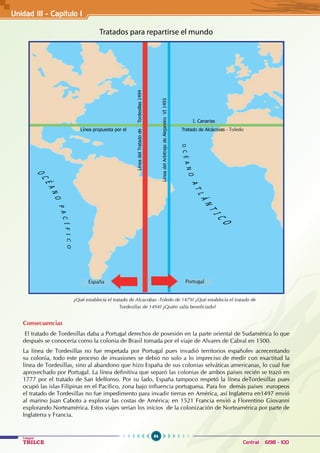 84
Colegios
TRILCE Central: 6198 - 100
Unidad III - Capítulo 1
Tratados para repartirse el mundo
Consecuencias
El tratado de Tordesillas daba a Portugal derechos de posesión en la parte oriental de Sudamérica lo que
después se conocería como la colonia de Brasil tomada por el viaje de Alvares de Cabral en 1500.
La línea de Tordesillas no fue respetada por Portugal pues invadió territorios españoles acrecentando
su colonia, todo este proceso de invasiones se debió no solo a lo impreciso de medir con exactitud la
línea de Tordesillas, sino al abandono que hizo España de sus colonias selváticas americanas, lo cual fue
aprovechado por Portugal. La línea definitiva que separó las colonias de ambos países recién se trazó en
1777 por el tratado de San Idelfonso. Por su lado, España tampoco respetó la línea deTordesillas pues
ocupó las islas Filipinas en el Pacífico, zona bajo influencia portuguesa. Para los demás países europeos
el tratado de Tordesillas no fue impedimento para invadir tierras en América, así Inglaterra en1497 envió
al marino Juan Caboto a explorar las costas de América; en 1521 Francia envió a Florentino Giovanni
explorando Norteamérica. Estos viajes serían los inicios de la colonización de Norteamérica por parte de
Inglaterra y Francia.
¿Qué establecía el tratado de Alcacobas -Toledo de 1479? ¿Qué establecía el tratado de 		
			 Tordesillas de 1494? ¿Quién salía beneficiado?
Línea
del
Tratado
de
Tordesillas
1494
Línea propuesta por el
Línea
del
Arbitraje
de
Alejandro
VI
1493
I. Canarias
Tratado de Alcácovas
ESPAÑA PORTUGAL
España Portugal
- Toledo
 