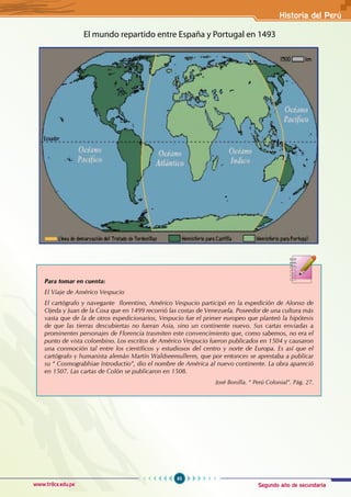 Segundo año de secundaria
85
Historia del Perú
www.trilce.edu.pe
El mundo repartido entre España y Portugal en 1493
Para tomar en cuenta:
El Viaje de Américo Vespucio
El cartógrafo y navegante florentino, Américo Vespucio participó en la expedición de Alonso de
Ojeda y Juan de la Cosa que en 1499 recorrió las costas de Venezuela. Poseedor de una cultura más
vasta que de la de otros expedicionarios, Vespucio fue el primer europeo que planteó la hipótesis
de que las tierras descubiertas no fueran Asia, sino un continente nuevo. Sus cartas enviadas a
prominentes personajes de Florencia trasmiten este convencimiento que, como sabemos, no era el
punto de vista colombino. Los escritos de Américo Vespucio fueron publicados en 1504 y causaron
una conmoción tal entre los científicos y estudiosos del centro y norte de Europa. Es así que el
cartógrafo y humanista alemán Martín Waldseemullerm, que por entonces se aprestaba a publicar
su “ Cosmograbhiae Introductio”, dio el nombre de América al nuevo continente. La obra apareció
en 1507. Las cartas de Colón se publicaron en 1508.
								 José Bonilla. “ Perú Colonial”. Pág. 27.
 