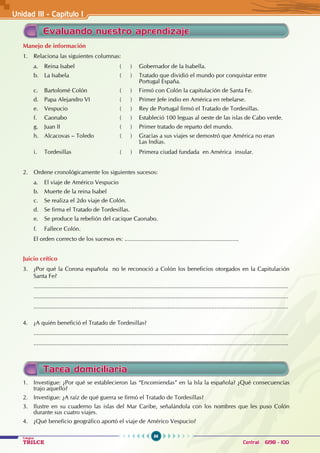 86
Colegios
TRILCE Central: 6198 - 100
Unidad III - Capítulo 1
Evaluando nuestro aprendizaje
Manejo de información
1. Relaciona las siguientes columnas:
a. Reina Isabel ( ) Gobernador de la Isabella.
b. La Isabela ( ) Tratado que dividió el mundo por conquistar entre 		
			 Portugal España.
c. Bartolomé Colón ( ) Firmó con Colón la capitulación de Santa Fe.
d. Papa Alejandro VI ( ) Primer Jefe indio en América en rebelarse.
e. Vespucio ( ) Rey de Portugal firmó el Tratado de Tordesillas.
f. Caonabo ( ) Estableció 100 leguas al oeste de las islas de Cabo verde.
g. Juan II ( ) Primer tratado de reparto del mundo.
h. Alcacovas – Toledo ( ) Gracias a sus viajes se demostró que América no eran
			 Las Indias.
i. Tordesillas ( ) Primera ciudad fundada en América insular.
2. Ordene cronológicamente los siguientes sucesos:
a. El viaje de Américo Vespucio
b. Muerte de la reina Isabel
c. Se realiza el 2do viaje de Colón.
d. Se firma el Tratado de Tordesillas.
e. Se produce la rebelión del cacique Caonabo.
f. Fallece Colón.
El orden correcto de los sucesos es: ......................................................................
Juicio crítico
3. ¿Por qué la Corona española no le reconoció a Colón los beneficios otorgados en la Capitulación
Santa Fe?
............................................................................................................................................................
............................................................................................................................................................
............................................................................................................................................................
4. ¿A quién benefició el Tratado de Tordesillas?
............................................................................................................................................................
............................................................................................................................................................
Tarea domiciliaria
1. Investigue: ¿Por qué se establecieron las “Encomiendas” en la Isla la española? ¿Qué consecuencias
trajo aquello?
2. Investigue: ¿A raíz de qué guerra se firmó el Tratado de Tordesillas?
3. Ilustre en su cuaderno las islas del Mar Caribe, señalándola con los nombres que les puso Colón
durante sus cuatro viajes.
4. ¿Qué beneficio geográfico aportó el viaje de Américo Vespucio?
 