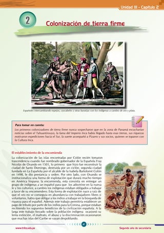 87
Segundo año de secundaria
www.trilce.edu.pe
2 Colonización de tierra firme
Españoles intercambiando espejos, cascabeles y otras baratijas con los indígenas a cambio de oro y plata.
Los primeros colonizadores de tierra firme nunca sospecharon que en la zona de Panamá escucharían
noticias sobre el Tahuantinsuyo, la fama del Imperio Inca había llegado hasta esas tierras, sus riquezas
motivaron expediciones hacia el Sur, la suerte acompañó a Pizarro y sus socios, quienes se toparon con
la Cultura Inca.
Para tomar en cuenta:
El establecimiento de la encomienda
La colonización de las islas encontradas por Colón recién tomaron
trascendencia cuando fue nombrado gobernador de la Española Fray
Nicolás de Ovando en 1501, lo primero que hizo fue reconstruir la
ciudad de Santo Domingo, destruida por un ciclón, segunda ciudad
fundada en La Española por el alcalde de la Isabela Bartolomé Colón
en 1498, le dio prestancia y orden. Por otro lado, con Ovando se
institucionaliza una forma de explotación que durará mucho tiempo
en América hispana: la encomienda, esta consistía en entregar un
grupo de indígenas a un español para que los adoctrine en la nueva
fe y los culturice, a cambio los indígenas estaban obligados a trabajar
a favor de su encomendero. Esta forma de explotación nace a raíz de
que el oro no se conseguía en abundancia con trabajadores libres o
voluntarios, había que obligar a los indios a trabajar en la búsqueda de
riqueza para el español. Además este trabajo permitiría establecer un
pago de tributo por parte de los indios para la Corona, porque estaban
recibiendo los supuestos beneficios de la civilización española. A la
larga este trabajo forzado sobre la población indígena ocasionó su
lenta extinción, el maltrato, el abuso y la discriminación ocasionaron
que muchas islas del Caribe se vayan despoblando.
Unidad III - Capítulo 2
 