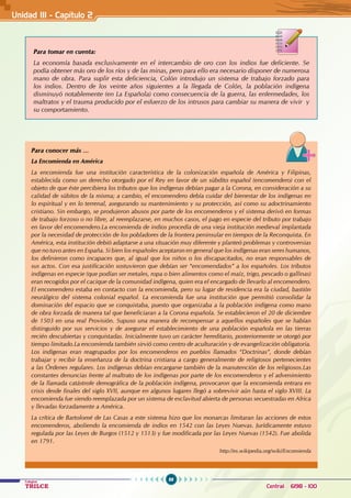 88
Colegios
TRILCE Central: 6198 - 100
Unidad III - Capítulo 2
Para tomar en cuenta:
La economía basada exclusivamente en el intercambio de oro con los indios fue deficiente. Se
podía obtener más oro de los ríos y de las minas, pero para ello era necesario disponer de numerosa
mano de obra. Para suplir esta deficiencia, Colón introdujo un sistema de trabajo forzado para
los indios. Dentro de los veinte años siguientes a la llegada de Colón, la población indígena
disminuyó notablemente (en La Española) como consecuencia de la guerra, las enfermedades, los
maltratos y el trauma producido por el esfuerzo de los intrusos para cambiar su manera de vivir y
su comportamiento.
Para conocer más …
La Encomienda en América
La encomienda fue una institución característica de la colonización española de América y Filipinas,
establecida como un derecho otorgado por el Rey en favor de un súbdito español (encomendero) con el
objeto de que éste percibiera los tributos que los indígenas debían pagar a la Corona, en consideración a su
calidad de súbitos de la misma; a cambio, el encomendero debía cuidar del bienestar de los indígenas en
lo espiritual y en lo terrenal, asegurando su mantenimiento y su protección, así como su adoctrinamiento
cristiano. Sin embargo, se produjeron abusos por parte de los encomenderos y el sistema derivó en formas
de trabajo forzoso o no libre, al reemplazarse, en muchos casos, el pago en especie del tributo por trabajo
en favor del encomendero.La encomienda de indios procedía de una vieja institución medieval implantada
por la necesidad de protección de los pobladores de la frontera peninsular en tiempos de la Reconquista. En
América, esta institución debió adaptarse a una situación muy diferente y planteó problemas y controversias
que no tuvo antes en España. Si bien los españoles aceptaron en general que los indígenas eran seres humanos,
los definieron como incapaces que, al igual que los niños o los discapacitados, no eran responsables de
sus actos. Con esa justificación sostuvieron que debían ser “encomendados” a los españoles. Los tributos
indígenas en especie (que podían ser metales, ropa o bien alimentos como el maíz, trigo, pescado o gallinas)
eran recogidos por el cacique de la comunidad indígena, quien era el encargado de llevarlo al encomendero.
El encomendero estaba en contacto con la encomienda, pero su lugar de residencia era la ciudad, bastión
neurálgico del sistema colonial español. La encomienda fue una institución que permitió consolidar la
dominación del espacio que se conquistaba, puesto que organizaba a la población indígena como mano
de obra forzada de manera tal que beneficiaran a la Corona española. Se establecieron el 20 de diciembre
de 1503 en una real Provisión. Supuso una manera de recompensar a aquellos españoles que se habían
distinguido por sus servicios y de asegurar el establecimiento de una población española en las tierras
recién descubiertas y conquistadas. Inicialmente tuvo un carácter hereditario, posteriormente se otorgó por
tiempo limitado.La encomienda también sirvió como centro de aculturación y de evangelización obligatoria.
Los indígenas eran reagrupados por los encomenderos en pueblos llamados “Doctrinas”, donde debían
trabajar y recibir la enseñanza de la doctrina cristiana a cargo generalmente de religiosos pertenecientes
a las Órdenes regulares. Los indígenas debían encargarse también de la manutención de los religiosos.Las
constantes denuncias frente al maltrato de los indígenas por parte de los encomenderos y el advenimiento
de la llamada catástrofe demográfica de la población indígena, provocaron que la encomienda entrara en
crisis desde finales del siglo XVII, aunque en algunos lugares llegó a sobrevivir aún hasta el siglo XVIII. La
encomienda fue siendo reemplazada por un sistema de esclavitud abierta de personas secuestradas en Africa
y llevadas forzadamente a América.
La crítica de Bartolomé de Las Casas a este sistema hizo que los monarcas limitaran las acciones de estos
encomenderos, aboliendo la encomienda de indios en 1542 con las Leyes Nuevas. Jurídicamente estuvo
regulada por las Leyes de Burgos (1512 y 1513) y fue modificada por las Leyes Nuevas (1542). Fue abolida
en 1791.
											 http://es.wikipedia.org/wiki/Encomienda
 