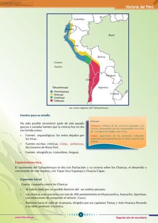 Segundo año de secundaria
9
Historia del Perú
www.trilce.edu.pe
Fuentes para su estudio
Ha sido posible reconstruir parte de este pasado
gracias a variadas fuentes que la ciencia hoy en día
nos brinda como:
• Fuentes arqueológicas: los restos dejados por
los Incas.
• Fuentes escritas: crónicas, visitas, probanzas,
diccionarios de Runa Simi.
• Fuentes etnográficas: costumbres, lenguas.
Expansionismo Inca
El nacimiento del Tahuantinsuyo se dio con Pachacútec y su victoria sobre los Chancas; el desarrollo y
crecimiento de este imperio, con Túpac Inca Yupanqui y Huayna Cápac.
Expansión inicial
Guerra cusqueña contra los Chancas
• Se habría dado por un posible dominio del sur andino peruano.
• Los chancas eran una etnia con más de 300 asentamientos en Huancavelica, Ayacucho, Apurímac;
con intenciones de conquistar el señorío Cusco.
• Partieron hacia el valle de Acamama, dirigidos por sus capitanes Tomay y Asto Huaraca llevando
a su ídolo protector Uscovilca.
Glosario
Probanza: informe de los servicios prestados a la
Corona, presentados por un conquistador con el fin
de conseguir privilegios ante el rey.
Visitas: supervisión de los territorios coloniales
realizados principalmente por el virrey Francisco de
Toledo.
Brasil
Bolivia
Perú
Ecuador
Colombia
Argentina
Chile
Paraguay
Uruguay
Chinchaysuy
Antisuyo
Contisuyo
Collasuyo
ahuantinsuyo
o
T
Las cuatro regiones del Tahuantinsuyo
Océano
Pacífico
 