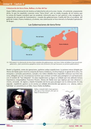 90
Colegios
TRILCE Central: 6198 - 100
Unidad III - Capítulo 2
Colonización de tierra firme, Balboa y la Mar del Sur
Hasta 1508 la colonización de América se había hecho solo en la zona insular, el continente propiamente
dicho, lo que los españoles conocían como “tierra firme”, aún no estaba ocupada; de tal manera que
la corona de España consideró que era prudente colonizarla para lo cual autorizó a dos navegantes la
conquista de una parte de Centroamérica creando dos gobernaciones: Castilla del Oro al occidente del
golfo de Urubá y Nueva Andalucia, al oriente, esta colonización se hizo merced a la llamada Capitulación
de Burgos.
Las Gobernaciones de tierra firme  
En 1508 empezó la colonización de tierra firme creándose dos gobernaciones, será Vasco Núñez da Balboa el que termine por
gobernarlos. ¿Qué características geográficas tenían estos territorios? ¿Por qué fracasaron sus primeros gobernadores?
Desde La Española, centro de operaciones, partieron ambas expediciones. La primera estuvo dirigida por
Alonso de Ojeda quien inició la conquista de Nueva Andalucía, el clima tropical, lo agreste de la selva, los
mosquitos y animales ponzoñosos, sumado a los indios rebeldes hizo imposible colonizar con éxito esta
zona; obligados por las circunstancias tuvieron que construir un fortín para protegerse al cual bautizaron
con el nombre de ”San Sebastián”. En estas expediciones ya figura un soldado que más adelante tomara
importancia conquistadora: Francisco Pizarro. Alonso de Ojeda tuvo que regresar por más refuerzos y
víveres, enviando de regreso a Martín Fernández de Enciso para proseguir con la colonización. En esta
segunda expedición aparece ya en escena un soldado desconocido que gracias a su astucia, valor y
habilidad se convertiría en un líder, Vasco Núñez da Balboa.
Mar del Norte
Mar del Sur
Castilla de oro
Nueva Andalucía
Panamá Santa María
de la Antigua
Balboa, intrépido hábil y buen guerrero.
¿Por qué se hizo famoso? ¿Por qué no
llegó al Tahuantinsuyo?
Vasco Nuñez da Balboa
 