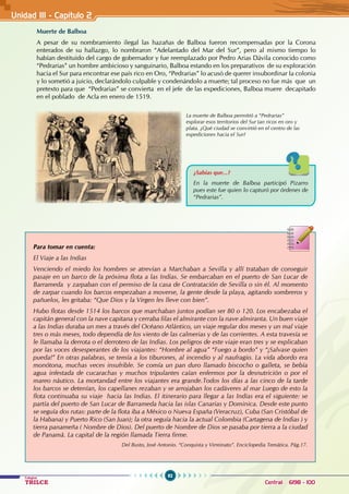 92
Colegios
TRILCE Central: 6198 - 100
Unidad III - Capítulo 2
Muerte de Balboa
A pesar de su nombramiento ilegal las hazañas de Balboa fueron recompensadas por la Corona
enterados de su hallazgo, lo nombraron “Adelantado del Mar del Sur”, pero al mismo tiempo lo
habían destituido del cargo de gobernador y fue reemplazado por Pedro Arias Dávila conocido como
“Pedrarias” un hombre ambicioso y sanguinario, Balboa estando en los preparativos de su exploración
hacia el Sur para encontrar ese país rico en Oro, “Pedrarias” lo acusó de querer insubordinar la colonia
y lo sometió a juicio, declarándolo culpable y condenándolo a muerte; tal proceso no fue más que un
pretexto para que “Pedrarias” se convierta en el jefe de las expediciones, Balboa muere decapitado
en el poblado de Acla en enero de 1519.
								
¿Sabías que...?
En la muerte de Balboa participó Pizarro
pues este fue quien lo capturó por órdenes de
“Pedrarias”.
Para tomar en cuenta:
El Viaje a las Indias
Venciendo el miedo los hombres se atrevían a Marchaban a Sevilla y allí trataban de conseguir
pasaje en un barco de la próxima flota a las Indias. Se embarcaban en el puerto de San Lucar de
Barrameda y zarpaban con el permiso de la casa de Contratación de Sevilla o sin él. Al momento
de zarpar cuando los barcos empezaban a moverse, la gente desde la playa, agitando sombreros y
pañuelos, les gritaba: “Que Dios y la Virgen les lleve con bien”.
Hubo flotas desde 1514 los barcos que marchaban juntos podían ser 80 o 120. Los encabezaba el
capitán general con la nave capitana y cerraba filas el almirante con la nave almiranta. Un buen viaje
a las Indias duraba un mes a través del Océano Atlántico, un viaje regular dos meses y un mal viaje
tres o más meses, todo dependía de los viento de las calmerias y de las corrientes. A esta travesía se
le llamaba la derrota o el derrotero de las Indias. Los peligros de este viaje eran tres y se explicaban
por las voces desesperantes de los viajantes: “Hombre al agua” “Fuego a bordo” y “¡Salvase quien
pueda!” En otras palabras, se temía a los tiburones, al incendio y al naufragio. La vida abordo era
monótona, muchas veces insufrible. Se comía un pan duro llamado biscocho o galleta, se bebía
agua infestada de cucarachas y muchos tripulantes caían enfermos por la desnutrición o por el
mareo náutico. La mortandad entre los viajantes era grande.Todos los días a las cinco de la tarde
los barcos se detenían, los capellanes rezaban y se arrojaban los cadáveres al mar Luego de esto la
flota continuaba su viaje hacia las Indias. El itinerario para llegar a las Indias era el siguiente: se
partía del puerto de San Lucar de Barrameda hacia las islas Canarias y Dominica. Desde este punto
se seguía dos rutas: parte de la flota iba a México o Nueva España (Veracruz), Cuba (San Cristóbal de
la Habana) y Puerto Rico (San Juan); la otra seguía hacia la actual Colombia (Cartagena de Indias ) y
tierra panameña ( Nombre de Dios). Del puerto de Nombre de Dios se pasaba por tierra a la ciudad
de Panamá. La capital de la región llamada Tierra firme.
Del Busto, José Antonio. “Conquista y Virreinato”. Enciclopedia Temática. Pág.17.
La muerte de Balboa permitió a “Pedrarias”
explorar esos territorios del Sur tan ricos en oro y
plata. ¿Qué ciudad se convirtió en el centro de las
expediciones hacia el Sur?
 