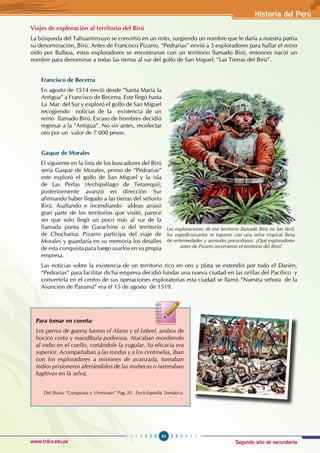 Segundo año de secundaria
93
Historia del Perú
www.trilce.edu.pe
Viajes de exploración al territorio del Birú
La búsqueda del Tahuantinsuyo se convirtió en un mito, surgiendo un nombre que le daría a nuestra patria
su denominación, Birú. Antes de Francisco Pizarro, “Pedrarias” envió a 3 exploradores para hallar el reino
oído por Balboa, estos exploradores se encontraron con un territorio llamado Birú, entonces nació un
nombre para denominar a todas las tierras al sur del golfo de San Miguel: “Las Tierras del Birú”.
Francisco de Becerra
En agosto de 1514 envió desde “Santa María la
Antigua” a Francisco de Becerra. Este llegó hasta
La Mar del Sur y exploró el golfo de San Miguel
recogiendo noticias de la existencia de un
reino llamado Birú. Escaso de hombres decidió
regresar a la “Antigua”. No sin antes, recolectar
oro por un valor de 7 000 pesos.
Gaspar de Morales
El siguiente en la lista de los buscadores del Birú
sería Gaspar de Morales, primo de “Pedrarias”
este exploró el golfo de San Miguel y la isla
de Las Perlas (Archipiélago de Terarequi);
posteriormente avanzó en dirección Sur
afirmando haber llegado a las tierras del señorío
Birú. Asaltando e incendiando aldeas arrasó
gran parte de los territorios que visitó, parece
ser que solo llegó un poco más al sur de la
llamada punta de Garachine o del territorio
de Chochama. Pizarro participa del viaje de
Morales y guardaría en su memoria los detalles
de esta conquista para luego usarlos en su propia
empresa.
Las noticias sobre la existencia de un territorio rico en oro y plata se extendió por todo el Darién,
“Pedrarias” para facilitar dicha empresa decidió fundar una nueva ciudad en las orillas del Pacífico y
convertirla en el centro de sus operaciones exploratorias esta ciudad se llamó “Nuestra señora de la
Asunción de Panamá“ era el 15 de agosto de 1519.
Las exploraciones de ese territorio llamado Birú no fue fácil,
los expedicionarios se toparon con una selva tropical llena
de enfermedades y animales ponzoñosos. ¿Qué exploradores
antes de Pizarro recorrieron el territorio del Birú?
Para tomar en cuenta:
Los perros de guerra fueron el Alano y el Lebrel, ambos de
hocico corto y mandíbula poderosa. Atacaban mordiendo
al indio en el cuello, cortándole la yugular. Su eficacia era
superior. Acompañaban a las rondas y a los centinelas, iban
con los exploradores a misiones de avanzada, tomaban
indios prisioneros aferrándolos de las muñecas o rastreaban
fugitivos en la selva.
Del Busto “Conquista y Virreinato” Pag.30. Enciclopedia Temática.
 