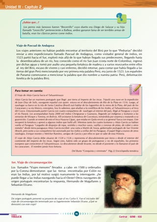 94
Colegios
TRILCE Central: 6198 - 100
Unidad III - Capítulo 2
Viaje de Pascual de Andagoya
Los viajes anteriores no habían podido encontrar al territorio del Birú por lo que “Pedrarias” decidió
enviar a otro expedicionario llamado Pascual de Andagoya, como visitador general de indios, en
1523 partió hacia el Sur, exploró más allá de lo que habían llegado sus predecesores, llegando hasta
la desembocadura de un río, hoy conocido como el río San Juan (costa norte de Colombia), ingresó
por dichas aguas y tomó por asalto una pequeña fortaleza de madera y a varios reyezuelos entre ellos
al rey del Birú, escaso de víveres y casi enfermo, decidió retornar, para contar que había llegado a las
tierras del gran Perú mencionando por vez primera esta palabra Perú, era junio de 1523. Los españoles
de Panamá comenzaron a mencionar la palabra que dio nombre a nuestra patria: Perú, deformación
fonética de la palabra Birú.
¿Sabías que...?
Los perros más famosos fueron “Becerrillo” cuyo dueño era Diego de Salazar y su hijo
llamado “Leoncillo” perteneciente a Balboa, ambos ganaron fama de ser terribles armas de
batalla, eran los clásicos perros come indios.
Para tomar en cuenta:
El Viaje de Alejo García hacia el Tahuantinsuyo
Alejo García fue un marinero portugués que llegó por tierra al Imperio de los incas. Tripuló una nave en la expedición
de Juan Díaz de Solís, navegante español con quien estuvo en el descubrimiento de Río de la Plata en 1516. Luego, al
naufragar su barco en la isla de Santa Catalina (Brasil) oyó hablar de los lugareños de la sierra de la Plata, del país de los
Caracaraes y su rey blanco, conceptos, hoy lo sabemos, que aludían a la cordillera de los Andes, al Tahuantinsuyo y al Inca
del Cusco. Entusiasmado partió García con cuatro compañeros de naufragio al interior del país, llegó al Paraguay y cruzó
el río Paraná. Los acompañaban hasta 2000 mil indios Chiriguanas y Guarayos, llegando así indígenas y lusitanos a las
serranías de Mizque y Tomina, en Bolivia. Allí avistaron la fortaleza de Cuscotuyo, tomándola por sorpresa y matando a su
guarnición. Cuando se enteró de esto el Inca Huayna Cápac, que estaba en Quito envió a su general Yasca con tropas. Este
recuperó la fortaleza y apresó a algunos indios que halló allí. Mientras tanto los cuatro lusitanos y Alejo García ya habían
vuelto al Paraguay “cargados de despojos de ropa, vestidos y muchos vasos, vajillas y coronas de plata, de cobre y otros
metales“ desde tierra paraguaya Alejo García escribió una carta a Martín de Sousa, gobernador portugués de San Vicente
(Brasil), pero junto a sus compañeros fue asesinado por los indios a orillas del rio Paraguay. El papel llegó a manos de otros
náufragos, Enrique montes y Melchor Ramírez, amigos de García y por ellos es que se sabe de esta Historia.
El viaje de Alejo García debe situarse de 1520 a 1526 y representa el descubrimiento por tierra y desde el interior del
continente del imperio de los incas. Según esto, habría sido un grupo de portugueses y no de españoles, los primeros
europeos que conocieron el Tahuantinsuyo. Lo descubrieron desde levante, no desde el poniente y lo llamaron el país de
los caracaraes. El nombre jamás hizo fortuna.
					 Del Busto “Conquista y virreinato” Pág.22 Enciclopedia temática
1er. Viaje de circunnavegación
Los llamados “Viajes menores” llevados a cabo en 1500 y ordenados
por la Corona demostraron que las tierras encontradas por Colón no
eran las Indias, por tal motivo surgió nuevamente la interrogante. ¿Se
puede llegar a las Indias navegando hacia el Oeste? Otros navegantes de
origen portugués encontrarían la respuesta, Hernando de Magallanes y
Sebastián Elcano.
Hernando de Magallanes
De origen portugués presentó su proyecto de viaje al rey Carlos V. Fue el iniciador del
viaje de circunnavegación terminado por su lugarteniente Sebastián Elcano. ¿Qué se
demostró con este viaje?
 