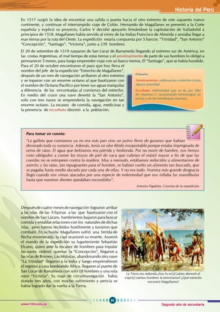 Segundo año de secundaria
95
Historia del Perú
www.trilce.edu.pe
En 1517 surgió la idea de encontrar una salida o puerta hacia el otro extremo de este supuesto nuevo
continente, y continuar el interrumpido viaje de Colón. Hernando de Magallanes se presentó a la Corte
española y explicó su proyecto, Carlos V decidió apoyarlo firmándose la capitulación de Valladolid a
principios de 1518. Magallanes había servido al virrey de las Indias Francisco de Almeida y ansiaba llegar a
esas tierras por la ruta del Oeste. La expedición estaría compuesta por 5 barcos: “Trinidad”, “San Antonio”
“Concepción”, “Santiago”, “Victoria”, junto a 239 hombres.
El 20 de setiembre de 1519 zarparon de San Lúcar de Barrameda llegando al extremo sur de América, en
las costas Argentinas, el mal tiempo de estas tierras y el amotinamiento de parte de sus hombres lo obligó a
permanecer 5 meses, para luego emprender viaje con un barco menos, El “Santiago”, que se había hundido.
Para el 20 de octubre encontraron el paso que hoy lleva el
nombre del jefe de la expedición “Estrecho de Magallanes”,
después de un mes de navegación arribaron al otro extremo
y se toparon con un enorme océano al que bautizaron con
el nombre de Océano Pacífico por tener sus aguas tranquilas
a diferencia de las encontradas al comienzo del estrecho.
En medio del cruce una nave desertó la “San Antonio”,
solo con tres naves se emprendería la navegación en tan
enorme océano. La escasez de comida, agua, medicinas y
la presencia de escorbuto diezmó a la población.
		
							
Despuésdecuatro mesesdenavegación lograron arribar
a las islas de las Filipinas a las que bautizaron con el
nombre de San Lázaro, hambrientos bajaron para buscar
comida y entablar relaciones con los naturales de dichas
islas, pero fueron recibidos hostilmente y tuvieron que
combatir. En su huida Magallanes sufrió una herida de
flecha envenenada, la cual ocasionó su muerte. Asumió
el mando de la expedición su lugarteniente Sebastián
Elcano, quien ante la escasez de hombres para tripular
las naves ordenó quemar la “Concepción”, llegaron a
las islas de Borneo, Las Molucas, abandonando otra nave
“La Trinidad“ llegaron a la India y luego emprendieron
el regreso a casa bordeando África, llegaron al puerto de
San Lúcar de Barrameda con solo 18 hombres y una sola
nave “Victoria“. Su viaje de circunnavegación había
durado tres años, con mucho sufrimiento y pericia se
había logrado dar la vuelta a la Tierra.
Glosario
Amotinamiento: sublevación o rebelión contra
alguna autoridad.
Escorbuto: enfermedad que se da por falta
de vitamina C, ocasionando hemorragias en
encias y en las membranas mucosas.
Para tomar en cuenta:
“La galleta que comíamos ya no era más pan sino un polvo lleno de gusanos que habían
devorado toda su sustancia. Además, tenía un olor fétido insoportable porque estaba impregnada de
orina de ratas. El agua que bebíamos era pútrida y hedionda. Por no morir de hambre, nos hemos
visto obligados a comer los trozos de piel de vaca que cubrían el mástil mayor a fin de que las
cuerdas no se estropeen contra la madera. Muy a menudo, estábamos reducidos a alimentarnos de
aserrín; y las ratas, tan repugnantes para el hombre, se habían vuelto un alimento tan buscado, que
se pagaba hasta medio ducado por cada una de ellas. Y no era todo. Nuestra más grande desgracia
llegó cuando nos vimos atacados por una especie de enfermedad que nos inflaba las mandíbulas
hasta que nuestros dientes quedaban escondidos”.
									 Antonio Pigafetta. Cronista de la expedición
La Tierra era redonda ¿hoy lo es?¿Cuánto demoró el
viaje?¿Cuántos hombres la terminaron? ¿Qué estrecho
encontró Magallanes?
 