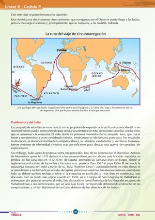 96
Colegios
TRILCE Central: 6198 - 100
Unidad III - Capítulo 2
Con este viaje se pudo demostrar lo siguiente:
Que América era efectivamente otro continente, que navegando por el Oeste se puede llegar a las Indias,
pero es más largo el camino y; principalmente, que la Tierra era, a no dudarlo, redonda.
La ruta del viaje de circunnavegación
Problemática del indio
La conquista de estas tierras no se realizó con el propósito de expandir la fe y/o la cultura occidental si no
más bien fueron usados como pretexto para desatar una destrucción total contra todas aquellas poblaciones
que se opusieran a la conquista. El indio desde los primeros momentos de la conquista tuvo que hacer
frente a su exterminio y a ser considerado inferior, infrahumano o sub humano, pues para los españoles
su desnudez, el desconocimiento de la religión católica, su idolatría, canibalismo y sacrificios humanos,
fueron sinónimo de inferioridad y motivo, más que suficiente, para desatar una guerra de conquista sin
explicaciones.
Sin embargo, hubo voces de protesta contra este genocidio. Uno de los primeros fue el Dominico Antonio
de Montesinos quien en 1511 denunció a los encomenderos por sus abusos ante la Corte española, su
prédica no fue vana pues en 1512 el rey de España promulgó las llamadas leyes de Burgos donde se
reglamentaba el trabajo de los indios y los tratos a su persona. Para 1537 el papa Pablo III reconocía la
naturaleza humana del indio a través de su bula “Sublimis Deus”. Lamentablemente en estas tierras se
acostumbraron a recibir las leyes venidas de España pero no a cumplirlas, los abusos continuos produjeron
todo un debate político teológico sobre si la conquista se justificaba o más bien se condenaba, esta
discusión tuvo su punto más álgido cuando en 1550, en el Colegio de San Gregorio de Valladolid se
enfrentaron dos posturas en torno al indio. Esta discución se llamó Polemica de los Naturales esta junta de
Valladolid tuvo a dos contrincantes, por un lado Juan Ginés de Sepúlveda defendiendo el derecho de los
conquistadores, y a Fray Bartolomé de las Casas defensor de los derechos de los indios.
¿En qué lugar del viaje murió Magallanes? ¿Por qué le puso Patagonia y la Tierra del Fuego a los territorios del sur
de Argentina? ¿Por qué le puso océano Pacífico al mar que encontró?
 