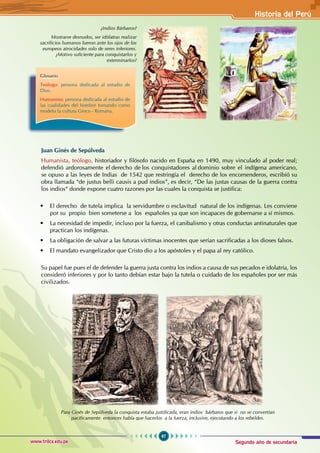 Segundo año de secundaria
97
Historia del Perú
www.trilce.edu.pe
¿Indios Bárbaros?
Mostrarse desnudos, ser idólatras realizar
sacrificios humanos fueron ante los ojos de los
europeos atrocidades solo de seres inferiores.
¿Motivo suficiente para conquistarlos y
exterminarlos?
Glosario
Teólogo: persona dedicada al estudio de
Dios.
Humanista: persona dedicada al estudio de
las cualidades del hombre tomando como
modelo la cultura Greco - Romana.
Juan Ginés de Sepúlveda
Humanista, teólogo, historiador y filósofo nacido en España en 1490, muy vinculado al poder real;
defendió ardorosamente el derecho de los conquistadores al dominio sobre el indígena americano,
se opuso a las leyes de Indias de 1542 que restringía el derecho de los encomenderos, escribió su
obra llamada “de justus belli causis a pud indios”, es decir, “De las justas causas de la guerra contra
los indios“ donde expone cuatro razones por las cuales la conquista se justifica:
• El derecho de tutela implica la servidumbre o esclavitud natural de los indígenas. Les conviene
por su propio bien someterse a los españoles ya que son incapaces de gobernarse a sí mismos.
• La necesidad de impedir, incluso por la fuerza, el canibalismo y otras conductas antinaturales que
practican los indígenas.
• La obligación de salvar a las futuras víctimas inocentes que serían sacrificadas a los dioses falsos.
• El mandato evangelizador que Cristo dio a los apóstoles y el papa al rey católico.
Su papel fue pues el de defender la guerra justa contra los indios a causa de sus pecados e idolatría, los
consideró inferiores y por lo tanto debían estar bajo la tutela o cuidado de los españoles por ser más
civilizados.
Para Ginés de Sepúlveda la conquista estaba justificada, eran indios bárbaros que si no se convertían
pacíficamente entonces había que hacerlos a la fuerza, inclusive, ejecutando a los rebeldes.
 