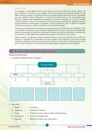 Segundo año de secundaria
99
Historia del Perú
www.trilce.edu.pe
Consecuencias
Sin embargo, la promulgación de las Leyes Nuevas causó una sublevación de los colonos del
Perú, liderada y conocida como la rebelión de los encomenderos por Gonzalo Pizarro, la cual
llegó a eliminar al propio virrey Blasco Núñez Vela, quién pretendía aplicarlas (si bien es probable
que esta rebelión tomase únicamente el asunto de la eliminación de las encomiendas para
tratar de conseguir más independencia respecto de la Corona española). En la Corte española
cundió la alarma y Carlos I fue convencido de que eliminar la encomienda significaría arruinar
económicamente la colonización. Finalmente, el 20 de octubre de 1545, se suprime el capítulo
30 de las Leyes Nuevas, donde se prohibía la encomienda hereditaria.
Consecuencia de ello fue la convocatoria de una nueva junta, la Controversia de Valladolid (1550-
1551) donde se enfrentaron las posiciones de Bartolomé de las Casas y Juan Ginés de Sepúlveda,
todo ello enmarcado en la polémica intelectual conocida como de los justos títulos o polémica de
los naturales, en que habían intervenido ilustres autores, como Francisco de Vitoria.
Desde entonces, la legislación colonial española trató de mejorar la condición de los indios en
América. A menudo se ha calificado este corpus jurídico como hipócrita, puesto que no pudo
impedir la explotación del indio por parte de los colonos y funcionarios. El punto positivo sería
que, al menos, existieron y no siempre fueron papel mojado mientras estuvieran vigentes.
Evaluando nuestro aprendizaje
Manejo de información.
1. Complete el siguiente mapa conceptual:
2. Relaciona:
a. Balboa ( ) Caracaraes
b. Andagoya ( ) Fundador de Panamá
c. Pizarro ( ) Primero en recibir noticias sobre el Tahuantinsuyo
d. Alejo García ( ) Primero en llamarle Perú
e. Pedrarias ( ) Realizó tres viajes para conquistarlo.
Balboa
Llegaron a:
Buscadores del Birú
 