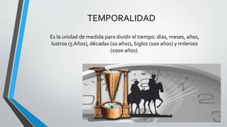 TEMPORALIDAD
Es la unidad de medida para dividir el tiempo: días, meses, años,
lustros (5 Años), décadas (10 años), Siglos (100 años) y milenios
(1000 años).
 