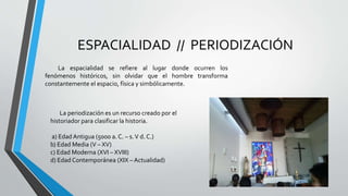 ESPACIALIDAD // PERIODIZACIÓN
La espacialidad se refiere al lugar donde ocurren los
fenómenos históricos, sin olvidar que el hombre transforma
constantemente el espacio, física y simbólicamente.
La periodización es un recurso creado por el
historiador para clasificar la historia.
a) Edad Antigua (5000 a. C. – s.V d. C.)
b) Edad Media (V – XV)
c) Edad Moderna (XVI – XVIII)
d) Edad Contemporánea (XIX – Actualidad)
 