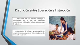 Distinción entre Educación e Instrucción
Educación: Es un proceso complejo y
multifacético, en el que se transmiten
conocimientos, habilidades, valores y costumbres
de todo tipo.
La instrucción: Se refiere a la acumulación de
conocimientos sobre un tema determinado, siendo
parte de la educación.
 