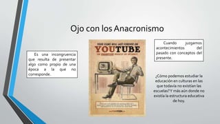 Ojo con los Anacronismo
Es una incongruencia
que resulta de presentar
algo como propio de una
época a la que no
corresponde.
Cuando juzgamos
acontecimientos del
pasado con conceptos del
presente.
¿Cómo podemos estudiar la
educación en culturas en las
que todavía no existían las
escuelas?Y más aún donde no
existía la estructura educativa
de hoy.
 