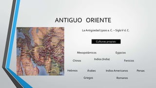 ANTIGUO ORIENTE
La Antigüedad (5000 a. C. – SigloV d. C.
Culturas propias:
Mesopotámicos Egipcios
Chinos
Indios (India)
Fenicios
Hebreos Árabes IndiosAmericanos Persas
Griegos Romanos
 
