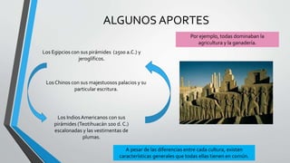 ALGUNOS APORTES
Los Egipcios con sus pirámides (2500 a.C.) y
jeroglíficos.
Los Chinos con sus majestuosos palacios y su
particular escritura.
Los IndiosAmericanos con sus
pirámides (Teotihuacán 100 d. C.)
escalonadas y las vestimentas de
plumas.
A pesar de las diferencias entre cada cultura, existen
características generales que todas ellas tienen en común.
Por ejemplo, todas dominaban la
agricultura y la ganadería.
 