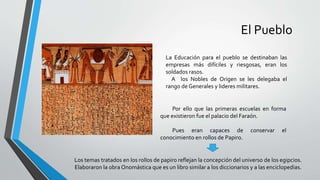 El Pueblo
La Educación para el pueblo se destinaban las
empresas más difíciles y riesgosas, eran los
soldados rasos.
A los Nobles de Origen se les delegaba el
rango de Generales y lideres militares.
Por ello que las primeras escuelas en forma
que existieron fue el palacio del Faraón.
Pues eran capaces de conservar el
conocimiento en rollos de Papiro.
Los temas tratados en los rollos de papiro reflejan la concepción del universo de los egipcios.
Elaboraron la obra Onomástica que es un libro similar a los diccionarios y a las enciclopedias.
 
