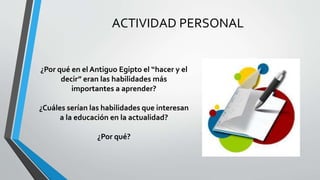 ACTIVIDAD PERSONAL
¿Por qué en el Antiguo Egipto el “hacer y el
decir” eran las habilidades más
importantes a aprender?
¿Cuáles serían las habilidades que interesan
a la educación en la actualidad?
¿Por qué?
 