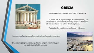 GRECIA
PANORAMA HISTÓRICO DE LA GRECIAANTIGUA
El clima de la región griega es mediterráneo, con
veranos secos e inviernos húmedos y tibios. Se dedicaban
a la pesca del atún y al cultivo del olivo y la vid.
Trabajaban los metales como el cobre y el bronce.
Los primeros habitantes del territorio griego fueron los cretenses.
Eran los griegos grandes navegantes. La religión era intima y por
esa razón casi no había templos.
 