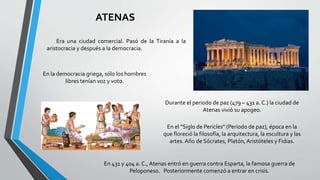 ATENAS
Era una ciudad comercial. Pasó de la Tiranía a la
aristocracia y después a la democracia.
En la democracia griega, sólo los hombres
libres tenían voz y voto.
Durante el periodo de paz (479 – 431 a. C.) la ciudad de
Atenas vivió su apogeo.
En el “Siglo de Pericles” (Periodo de paz), época en la
que floreció la filosofía, la arquitectura, la escultura y las
artes. Año de Sócrates, Platón, Aristóteles y Fidias.
En 431 y 404 a. C., Atenas entró en guerra contra Esparta, la famosa guerra de
Peloponeso. Posteriormente comenzó a entrar en crisis.
 