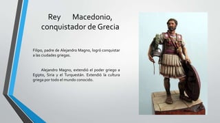 Rey Macedonio,
conquistador de Grecia
Filipo, padre de Alejandro Magno, logró conquistar
a las ciudades griegas.
Alejandro Magno, extendió el poder griego a
Egipto, Siria y el Turquestán. Extendió la cultura
griega por todo el mundo conocido.
 