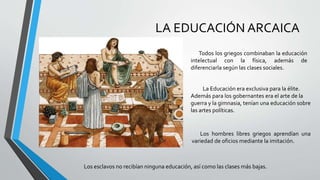 LA EDUCACIÓN ARCAICA
Todos los griegos combinaban la educación
intelectual con la física, además de
diferenciarla según las clases sociales.
La Educación era exclusiva para la élite.
Además para los gobernantes era el arte de la
guerra y la gimnasia, tenían una educación sobre
las artes políticas.
Los hombres libres griegos aprendían una
variedad de oficios mediante la imitación.
Los esclavos no recibían ninguna educación, así como las clases más bajas.
 