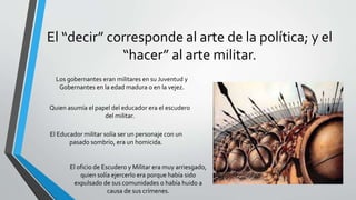 El “decir” corresponde al arte de la política; y el
“hacer” al arte militar.
Los gobernantes eran militares en su Juventud y
Gobernantes en la edad madura o en la vejez.
Quien asumía el papel del educador era el escudero
del militar.
El Educador militar solía ser un personaje con un
pasado sombrío, era un homicida.
El oficio de Escudero y Militar era muy arriesgado,
quien solía ejercerlo era porque había sido
expulsado de sus comunidades o había huido a
causa de sus crímenes.
 