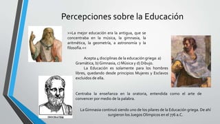 Percepciones sobre la Educación
>>La mejor educación era la antigua, que se
concentraba en la música, la gimnasia, la
aritmética, la geometría, a astronomía y la
filosofía.<<
Acepta 4 disciplinas de la educación griega: a)
Gramática, b) Gimnasia, c) Música y d) Dibujo.
La Educación es solamente para los hombres
libres, quedando desde principios Mujeres y Esclavos
excluidos de ella.
Centraba la enseñanza en la oratoria, entendida como el arte de
convencer por medio de la palabra.
La Gimnasia continuó siendo uno de los pilares de la Educación griega. De ahí
surgieron los Juegos Olimpicos en el 776 a.C.
 