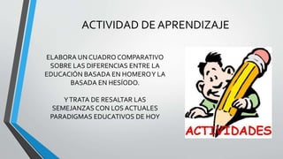 ACTIVIDAD DE APRENDIZAJE
ELABORA UN CUADRO COMPARATIVO
SOBRE LAS DIFERENCIAS ENTRE LA
EDUCACIÓN BASADA EN HOMEROY LA
BASADA EN HESÍODO.
YTRATA DE RESALTAR LAS
SEMEJANZAS CON LOS ACTUALES
PARADIGMAS EDUCATIVOS DE HOY
 