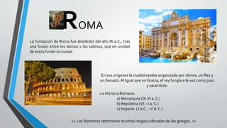ROMA
La fundación de Roma fue alrededor del año IX a.C., tras
una fusión entre los latinos y los sabinos, que en unidad
de estos fundó la ciudad.
En sus orígenes la ciudad estaba organizada por clanes, un Rey y
un Senado. Al Igual que en Grecia, el rey fungía a la vez como juez
y sacerdote.
La Historia Romana:
a) Monarquía (IX-VI a. C.)
b) República (VI – I a. C.)
c) Imperio ( I a.C. –V d. C.)
>> Los Romanos retomaron muchos rasgos culturales de los griegos. <<
 