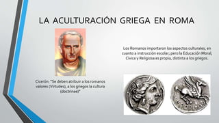 LA ACULTURACIÓN GRIEGA EN ROMA
Los Romanos importaron los aspectos culturales, en
cuanto a instrucción escolar; pero la Educación Moral,
Cívica y Religiosa es propia, distinta a los griegos.
Cicerón: “Se deben atribuir a los romanos
valores (Virtudes), a los griegos la cultura
(doctrinae)”
 