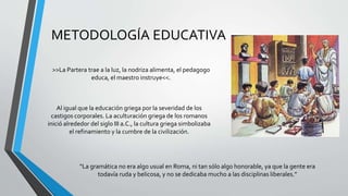 METODOLOGÍA EDUCATIVA
>>La Partera trae a la luz, la nodriza alimenta, el pedagogo
educa, el maestro instruye<<.
Al igual que la educación griega por la severidad de los
castigos corporales. La aculturación griega de los romanos
inició alrededor del siglo III a.C., la cultura griega simbolizaba
el refinamiento y la cumbre de la civilización.
“La gramática no era algo usual en Roma, ni tan sólo algo honorable, ya que la gente era
todavía ruda y belicosa, y no se dedicaba mucho a las disciplinas liberales.”
 