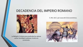 DECADENCIA DEL IMPERIO ROMANO
S. III d. de C. por causa de Crisis económica.
La ReligiónCristiana que predicaba los valores
como: humildad y pobreza. Invitó a la
conversión.
 