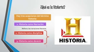 ¿Qué es la Historia?
Hay tres acepciones del término
historia:
1. Historia como Narración
2. Historia como disciplina
3. Historia como devenir
Refiere a las narraciones literarias.
 
