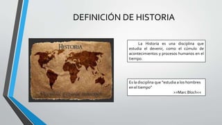 DEFINICIÓN DE HISTORIA
La Historia es una disciplina que
estudia el devenir, como el cúmulo de
acontecimientos y procesos humanos en el
tiempo.
Es la disciplina que “estudia a los hombres
en el tiempo”
>>Marc Bloch<<
 
