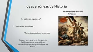 Ideas erróneas de Historia
“Se legitimista al poderoso”
“La escriben los vencedores”
“Recuerdos, Anécdotas, personajes”
“Sucesos que marcaron su tiempo y que
ha ido pasando de generación en
generación para procurar aprender de sus
errores”
>>Comprender procesos
históricos<<
 