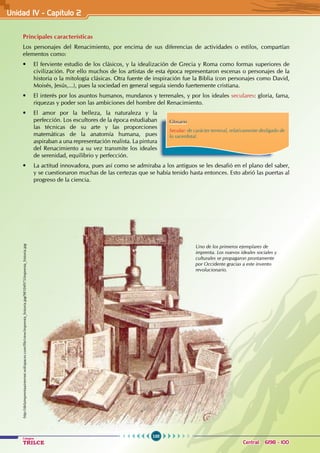 100
Colegios
TRILCE Central: 6198 - 100
Principales características
Los personajes del Renacimiento, por encima de sus diferencias de actividades o estilos, compartían
elementos como:
• El ferviente estudio de los clásicos, y la idealización de Grecia y Roma como formas superiores de
civilización. Por ello muchos de los artistas de esta época representaron escenas o personajes de la
historia o la mitología clásicas. Otra fuente de inspiración fue la Biblia (con personajes como David,
Moisés, Jesús,...), pues la sociedad en general seguía siendo fuertemente cristiana.
• El interés por los asuntos humanos, mundanos y terrenales, y por los ideales seculares: gloria, fama,
riquezas y poder son las ambiciones del hombre del Renacimiento.
• El amor por la belleza, la naturaleza y la
perfección. Los escultores de la época estudiaban
las técnicas de su arte y las proporciones
matemáticas de la anatomía humana, pues
aspiraban a una representación realista. La pintura
del Renacimiento a su vez transmite los ideales
de serenidad, equilibrio y perfección.
• La actitud innovadora, pues así como se admiraba a los antiguos se les desafió en el plano del saber,
y se cuestionaron muchas de las certezas que se había tenido hasta entonces. Esto abrió las puertas al
progreso de la ciencia.
Glosario
Secular: de carácter terrenal, relativamente desligado de
lo sacerdotal.
http://delaimprentaainternet.wikispaces.com/file/view/imprenta_historia.jpg/98104975/imprenta_historia.jpg
Uno de los primeros ejemplares de
imprenta. Los nuevos ideales sociales y
culturales se propagaron prontamente
por Occidente gracias a este invento
revolucionario.
Unidad IV - Capítulo 2
 