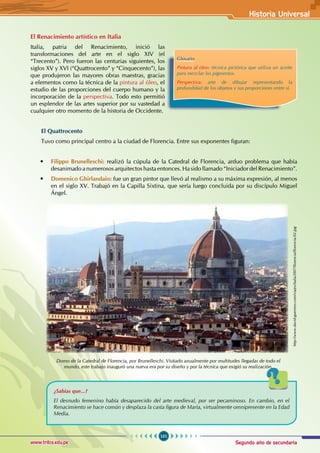 Segundo año de secundaria
101
Historia Universal
www.trilce.edu.pe
El Renacimiento artístico en Italia
Italia, patria del Renacimiento, inició las
transformaciones del arte en el siglo XIV (el
“Trecento”). Pero fueron las centurias siguientes, los
siglos XV y XVI (“Quattrocento” y “Cinquecento”), las
que produjeron las mayores obras maestras, gracias
a elementos como la técnica de la pintura al óleo, el
estudio de las proporciones del cuerpo humano y la
incorporación de la perspectiva. Todo esto permitió
un esplendor de las artes superior por su vastedad a
cualquier otro momento de la historia de Occidente.
El Quattrocento
Tuvo como principal centro a la ciudad de Florencia. Entre sus exponentes figuran:
• Filippo Brunelleschi: realizó la cúpula de la Catedral de Florencia, arduo problema que había
desanimado a numerosos arquitectos hasta entonces. Ha sido llamado “Iniciador del Renacimiento”.
• Domenico Ghirlandaio: fue un gran pintor que llevó al realismo a su máxima expresión, al menos
en el siglo XV. Trabajó en la Capilla Sixtina, que sería luego concluida por su discípulo Miguel
Ángel.
Domo de la Catedral de Florencia, por Brunelleschi. Visitado anualmente por multitudes llegadas de todo el
mundo, este trabajo inauguró una nueva era por su diseño y por la técnica que exigió su realización.
http://www.david-guerrero.com/viajes/italia2007/florencia/florencia-02.jpg
Glosario
Pintura al óleo: técnica pictórica que utiliza un aceite
para mezclar los pigmentos.
Perspectiva: arte de dibujar representando la
profundidad de los objetos y sus proporciones entre sí.
¿Sabías que...?
El desnudo femenino había desaparecido del arte medieval, por ser pecaminoso. En cambio, en el
Renacimiento se hace común y desplaza la casta figura de María, virtualmente omnipresente en la Edad
Media.
 