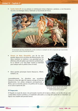 102
Colegios
TRILCE Central: 6198 - 100
• Sandro Botticelli: en sus pinturas se entrelazaron temas religiosos y profanos, y con frecuencia
recurrió a la mitología clásica. Sobresale su Nacimiento de Venus.
• Donato de Betto (Donatello): una de las más
grandes figuras de la escultura del Renacimiento. Sus
obras muestran un realismo y una gravedad que las
diferencia del arte gótico que entonces predominaba.
En su “David” y en “San Jorge” mostró su habilidad
para trabajar tanto la piedra como el metal.
• Otros grandes personajes fueron Massaccio, Alberti,
Ghiberti, etc.
Lamentablemente, los disturbios que sacudieron
Florencia a fines del siglo XV trajeron consigo el final del
Quattrocento. Los artistas emigraron principalmente a
Roma, que se convirtió, gracias a la política de los papas,
en la nueva Capital del arte.
El Cinquecento
El Papado se ocupó de atraer a los principales maestros de la época a Roma, con la idea de que esta
ciudad debía mostrar la belleza y el esplendor adecuados a su rango de capital de la cristiandad. Las
figuras más notables del periodo fueron:
El Nacimiento de Venus de Botticelli. La obra constituye un ejemplo más de la inspiración que representaba
para muchos artistas el pasado grecolatino.
http://pacotraver.files.wordpress.com/2009/07/nacimiento-de-venus.jpg
http://www.artchive.com/artchive/d/donatello/donatello_david_detail.jpg
Detalle del “David” de Donatello. Desde
los tiempos de los clásicos no se había
hecho un desnudo en bronce.
Unidad IV - Capítulo 2
 