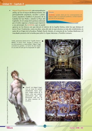 104
Colegios
TRILCE Central: 6198 - 100
• Miguel Ángel Buonarrotti: este extraordinario
artista, tal vez el mayor del Renacimiento, fue
principalmente arquitecto, escultor y pintor.
Como arquitecto modificó el proyecto de la
Catedral de San Pedro y diseñó la Plaza del
Capitolio. En el campo de la pintura sobresale
por el estilo vigoroso y heroico que imprimió
a sus personajes (la terribilitá), que se puede
apreciar en los frescos con que decoró el interior de la Capilla Sixtina, entre los que destaca el
Juicio Final. Finalmente, como escultor, rama del arte en que alcanza su más alto rendimiento, es
autor de La Virgen de la Escalera, Piedad, David, Moisés, el conjunto de las Tumbas Mediceas y el
inacabado proyecto de la tumba para Julio II, el gran Mecenas y Pontífice romano.
Arriba, panorama interior de la “Capilla Sixtina”;
debajo, el Juicio Final. Aunque la pintura no
era precisamente su especialidad, Miguel Ángel
convirtió las paredes y el techo de este templo
en una obra de arte que ha traspasado los siglos.
Glosario
Terribilitá: nombre dado por los contemporáneos de
Miguel Ángel a la expresión poderosa y airada impresa
por este en sus personajes.
“David”, de Miguel Ángel.
Con un trozo de mármol
abandonado hacía años,
pues ningún artista de la
época creía que pudiese
aprovecharse para algo,
Buonarrotti creó una de
las obras maestras de la
escultura.
http://www.culturageneral.net/pintura/cuadros/jpg/frescos_techo_de_la_capilla_sixtina.jpg
http://blogs.librodearena.com/myfiles/turquesa7/juicio-final-sixtina.jpg
http://1.bp.blogspot.com/_REbHAVZ54RI/S7OnA_cM7BI/AAAAAAAAAH8/uMe6F4sVnyE/s1600/Michelangelos_David.jpg
Unidad IV - Capítulo 2
 